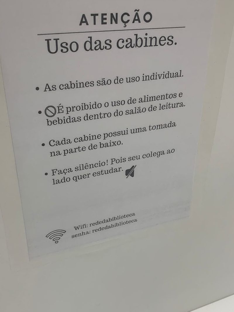 Atenção!
Uso das cabines:
As cabines são de uso individual.
É proibido o uso de alimentos e bebidas dentro do salão de leitura.
Cada cabine possui uma tomada na parte de baixo.
Faça silêncio! Pois seu colega ao lado quer estudar. 